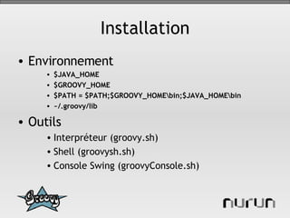 Installation Environnement $JAVA_HOME $GROOVY_HOME $PATH = $PATH;$GROOVY_HOME\bin;$JAVA_HOME\bin ~/.groovy/lib Outils Interpréteur (groovy.sh) Shell (groovysh.sh) Console Swing (groovyConsole.sh) 
