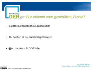 Dr. Bettina Waffner
Learning Lab – Universität Duisburg-Essen
Wie erkennt man geschützte Werke?
• Es ist keine Kennzeichnung notwendig!
• © - Zeichen ist nur ein freiwilliger Hinweis!
• - Lizenzen z. B. CC-BY-SA
cc by sa 4.0 DE Bettina Waffner für MainstreamingOER
 
