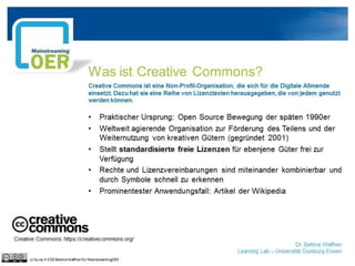 Was ist Creative Commons?
Creative Commons ist eine Non-Profit-Organisation, die sich für die Digitale Allmende
einsetzt. Dazu hat sie eine Reihe von Lizenztexten herausgegeben, die von jedem genutzt
werden können.
• Praktischer Ursprung: Open Source Bewegung der späten 1990er
• Weltweit agierende Organisation zur Förderung des Teilens und der
Weiternutzung von kreativen Gütern (gegründet 2001)
• Stellt standardisierte freie Lizenzen für ebenjene Güter frei zur
Verfügung
• Rechte und Lizenzvereinbarungen sind miteinander kombinierbar und
durch Symbole schnell zu erkennen
• Prominentester Anwendungsfall: Artikel der Wikipedia
Creative Commons: https://creativecommons.org/
Dr. Bettina Waffner
Learning Lab – Universität Duisburg-Essen
cc by sa 4.0 DE Bettina Waffner für MainstreamingOER
 
