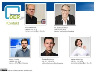 Kontakt
Richard Heinen
+49 201 183 5219
richard.heinen@uni-due.de
Dr. Bettina Waffner
+49 201 183 6476
bettina.waffner@uni-due.de
David Eckhoff
+49 201 183 5704
david.eckhoff@uni-due.de
cc by sa 4.0 DE Bettina Waffner für MainstreamingOER
Tobias Düttmann
+49 201 183 6479
tobias.duettmann@uni-due.de
Petra Danielczyk
+49 201 183 6478
petra.danielczyk@uni-due.de
 