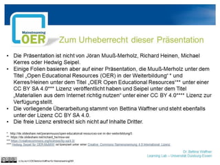 Dr. Bettina Waffner
Learning Lab – Universität Duisburg-Essen
Zum Urheberrecht dieser Präsentation
• Die Präsentation ist nicht von Jöran Muuß-Merholz, Richard Heinen, Michael
Kerres oder Hedwig Seipel.
• Einige Folien basieren aber auf einer Präsentation, die Muuß-Merholz unter dem
Titel „Open Educational Resources (OER) in der Weiterbildung“ * und
Kerres/Heinen unter dem Titel „OER Open Educational Resources“** unter einer
CC BY SA 4.0*** Lizenz veröffentlicht haben und Seipel unter dem Titel
„Materialien aus dem Internet richtig nutzen“ unter einer CC BY 4.0**** Lizenz zur
Verfügung stellt.
• Die vorliegende Überarbeitung stammt von Bettina Waffner und steht ebenfalls
unter der Lizenz CC BY SA 4.0.
• Die freie Lizenz erstreckt sich nicht auf Inhalte Dritter.
* http://de.slideshare.net/joeranmuuss/open-educatoinal-resources-oer-in-der-weiterbildung/5
** https://de.slideshare.net/richard_he/msw-oer
*** https://creativecommons.org/licenses/by-sa/4.0/
**** Hedwig Seipel für OER-MuMiW**** Hedwig Seipel für OER-MuMiW ist lizenziert unter einer Creative Commons Namensnennung 4.0 International
Lizenz.
cc by sa 4.0 DE Bettina Waffner für MainstreamingOER
 
