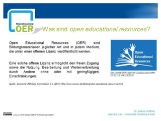 Dr. Bettina Waffner
Learning Lab – Universität Duisburg-Essen
Was sind open educational resources?
cc by sa 4.0 DE Bettina Waffner für MainstreamingOER
Das „Global OER Logo“ von Jonathas Mello“ von
Jonathas Mello unter CC BY 3.0“ von Jonathas
Mello unter CC BY 3.0 (via UNESCO)
Open Educational Resources (OER) sind
Bildungsmaterialien jeglicher Art und in jedem Medium,
die unter einer offenen Lizenz veröffentlicht werden.
Eine solche offene Lizenz ermöglicht den freien Zugang
sowie die Nutzung, Bearbeitung und Weiterverbreitung
durch Andere ohne oder mit geringfügigen
Einschränkungen.
Quelle: Deutsche UNESCO Kommission e.V. (2015) http://www.unesco.de/bildung/open-educational-resources.html
 