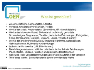 Dr. Bettina Waffner
Learning Lab – Universität Duisburg-Essen
Was ist geschützt?
• wissenschaftliche Fachaufsätze, Literatur
• Vorträge, Universitätsvorlesungen, Reden
• Werke der Musik, Audiomaterial (Soundfiles, MP3-Musikdateien)
• Werke der bildenden Kunst, Bildmaterial (aufwändig gestaltete
Screendesigns, Diagramme, Tabellen, technische Zeichnungen, Fotografien,
Filme, Screenshots, Grafiken, Clip Arts, Logos, virtuelle Figuren)
• Werke der angewandten Kunst (Computerprogramme, Datenbanken,
Gebrauchstexte, Mulitmedia-Anwendungen)
• technische Normwerke (z.B. DIN-Normen)
• Darstellungen wissenschaftlicher oder technischer Art wie Zeichnungen,
Pläne, Karten, Skizzen, Tabellen und plastische Darstellungen
• Gesetzes- oder Leitsatzsammlungen von privaten Autoren oder Verlagen
• Teile eines Werks, Entwurfsmaterial sowie unvollendete Werke
cc by sa 4.0 DE Bettina Waffner für MainstreamingOER
 