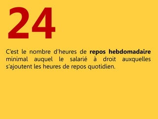 24 
C’est le nombre d’heures de repos hebdomadaire 
minimal auquel le salarié à droit auxquelles 
s’ajoutent les heures de repos quotidien. 
 