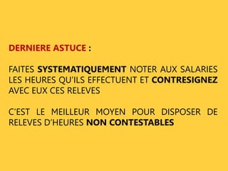 DERNIERE ASTUCE : 
FAITES SYSTEMATIQUEMENT NOTER AUX SALARIES 
LES HEURES QU’ILS EFFECTUENT ET CONTRESIGNEZ 
AVEC EUX CES RELEVES 
C’EST LE MEILLEUR MOYEN POUR DISPOSER DE 
RELEVES D’HEURES NON CONTESTABLES 
 