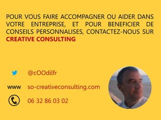 POUR VOUS FAIRE ACCOMPAGNER OU AIDER DANS 
VOTRE ENTREPRISE, ET POUR BENEFICIER DE 
CONSEILS PERSONNALISES, CONTACTEZ-NOUS SUR 
CREATIVE CONSULTING 
@cOOdilfr 
so-creativeconsulting.com 
06 32 86 03 02 
www 
