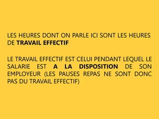 LES HEURES DONT ON PARLE ICI SONT LES HEURES 
DE TRAVAIL EFFECTIF 
LE TRAVAIL EFFECTIF EST CELUI PENDANT LEQUEL LE 
SALARIE EST A LA DISPOSITION DE SON 
EMPLOYEUR (LES PAUSES REPAS NE SONT DONC 
PAS DU TRAVAIL EFFECTIF) 
 