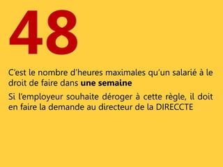 48 
C’est le nombre d’heures maximales qu’un salarié à le 
droit de faire dans une semaine 
Si l’employeur souhaite déroger à cette règle, il doit 
en faire la demande au directeur de la DIRECCTE 
 