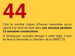 44 
C’est le nombre moyen d’heures maximales qu’un 
salarié à le droit de faire dans une semaine pendant 
12 semaines consécutives. 
Si l’employeur souhaite déroger à cette règle, il doit 
en faire la demande au directeur de la DIRECCTE 
 