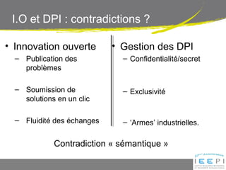 I.O et DPI : contradictions ?
• Innovation ouverte
– Publication des
problèmes
– Soumission de
solutions en un clic
– Fluidité des échanges
• Gestion des DPI
– Confidentialité/secret
– Exclusivité
– ‘Armes’ industrielles.
Contradiction « sémantique »
 