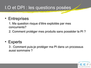 I.O et DPI : les questions posées
• Entreprises
1. Ma question risque d’être exploitée par mes
concurrents?
2. Comment protéger mes produits sans posséder la PI ?
• Experts
3 . Comment puis-je protéger ma PI dans un processus
aussi sommaire ?
 