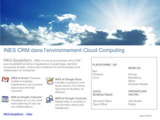 INES CRM dans l’environnement Cloud Computing
INES.GoogleSync : INES innove et synchronise votre CRM
avec la plateforme online d’applications Google Apps, dernière        PLATEFORME / OS
nouveauté Google, conçue pour améliorer la communication et la                           MOBILES
collaboration en entreprise .                                         Mac
                                                                      Windows            iPhone
      INES et Gmail: Devenez                                          Linux              BlackBerry
                                         INES et Google Docs:
      mobile et accédez                                                                  Nokia
                                         travaillez à plusieurs une
      rapidement à vos courriers                                                         Windows Mobile
                                         seule version d'un même
      depuis tout terminal               document et fluidifiez sa
      connecté .                         diffusion .                  SUITE              OPERATEURS
                                                                      BUREAUTIQUE:       ONLINE:
      NES et Google Calendar:            INES et Google Contacts:
      Visualisez en un clin d'oeil       Rassemblez et accédez à      Microsoft Office   Voip Buster
      votre planning et celui de         vos données clients plus     Open Office        Skype
      vos collaborateurs .               rapidement .

INES.GoogleSync - Video
                                                                                                  www.ines.fr
 