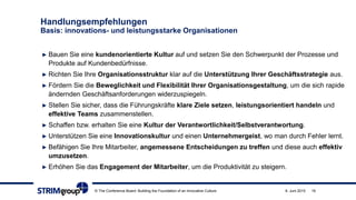 Handlungsempfehlungen
Basis: innovations- und leistungsstarke Organisationen
► Bauen Sie eine kundenorientierte Kultur auf und setzen Sie den Schwerpunkt der Prozesse und
Produkte auf Kundenbedürfnisse.
► Richten Sie Ihre Organisationsstruktur klar auf die Unterstützung Ihrer Geschäftsstrategie aus.
► Fördern Sie die Beweglichkeit und Flexibilität Ihrer Organisationsgestaltung, um die sich rapide
ändernden Geschäftsanforderungen widerzuspiegeln.
► Stellen Sie sicher, dass die Führungskräfte klare Ziele setzen, leistungsorientiert handeln und
effektive Teams zusammenstellen.
► Schaffen bzw. erhalten Sie eine Kultur der Verantwortlichkeit/Selbstverantwortung.
► Unterstützen Sie eine Innovationskultur und einen Unternehmergeist, wo man durch Fehler lernt.
► Befähigen Sie Ihre Mitarbeiter, angemessene Entscheidungen zu treffen und diese auch effektiv
umzusetzen.
► Erhöhen Sie das Engagement der Mitarbeiter, um die Produktivität zu steigern.
© The Conference Board: Building the Foundation of an Innovative Culture 9. Juni 2015 19
 
