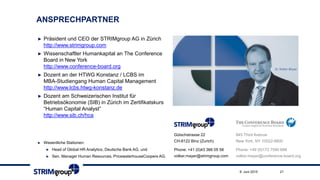 ANSPRECHPARTNER
► Präsident und CEO der STRIMgroup AG in Zürich
http://www.strimgroup.com
► Wissenschaftler Humankapital an The Conference
Board in New York
http://www.conference-board.org
► Dozent an der HTWG Konstanz / LCBS im
MBA-Studiengang Human Capital Management
http://www.lcbs.htwg-konstanz.de
► Dozent am Schweizerischen Institut für
Betriebsökonomie (SIB) in Zürich im Zertifikatskurs
“Human Capital Analyst”
http://www.sib.ch/hca
► Wesentliche Stationen:
► Head of Global HR Analytics, Deutsche Bank AG, und
► Sen. Manager Human Resources, PricewaterhouseCoopers AG.
845 Third Avenue
New York, NY 10022-6600
Phone: +49 (0)172 7590 688
volker.mayer@conference-board.org
Gütschstrasse 22
CH-8122 Binz (Zurich)
Phone: +41 (0)43 366 05 58
volker.mayer@strimgroup.com
219. Juni 2015
 