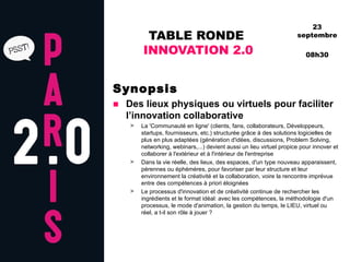 TABLE RONDE  INNOVATION 2.0 Synopsis Des lieux physiques ou virtuels pour faciliter l’innovation collaborative La 'Communauté en ligne' (clients, fans, collaborateurs, Développeurs, startups, fournisseurs, etc.) structurée grâce à des solutions logicielles de plus en plus adaptées (génération d'idées, discussions, Problem Solving, networking, webinars,...) devient aussi un lieu virtuel propice pour innover et collaborer à l'extérieur et à l'intérieur de l'entreprise Dans la vie réelle, des lieux, des espaces, d'un type nouveau apparaissent, pérennes ou éphémères, pour favoriser par leur structure et leur environnement la créativité et la collaboration, voire la rencontre imprévue entre des compétences à priori éloignées  Le processus d'innovation et de créativité continue de rechercher les ingrédients et le format idéal: avec les compétences, la méthodologie d'un processus, le mode d'animation, la gestion du temps, le LIEU, virtuel ou réel, a t-il son rôle à jouer ?  23 septembre 08h30 