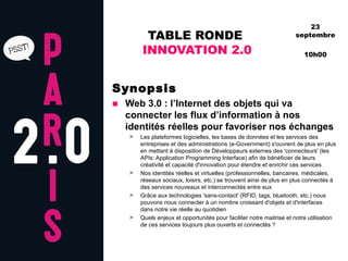 TABLE RONDE  INNOVATION 2.0 Synopsis Web 3.0 : l’Internet des objets qui va connecter les flux d’information à nos identités réelles pour favoriser nos échanges Les plateformes logicielles, les bases de données et les services des entreprises et des administrations (e-Government) s'ouvrent de plus en plus en mettant à disposition de Développeurs externes des 'connecteurs' (les APIs: Application Programming Interface) afin de bénéficier de leurs créativité et capacité d'innovation pour étendre et enrichir ces services Nos identités réelles et virtuelles (professionnelles, bancaires, médicales, réseaux sociaux, loisirs, etc.) se trouvent ainsi de plus en plus connectés à des services nouveaux et interconnectés entre eux Grâce aux technologies 'sans-contact' (RFID, tags, bluetooth, etc.) nous pouvons nous connecter à un nombre croissant d'objets et d'interfaces dans notre vie réelle au quotidien Quels enjeux et opportunités pour faciliter notre maitrise et notre utilisation de ces services toujours plus ouverts et connectés ? 23 septembre 10h00 