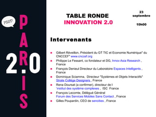 TABLE RONDE  INNOVATION 2.0 Intervenants Gilbert Réveillon, Président du GT TIC et Economie Numérique" du CNCCEF"  www.cnccef.org       Philippe Le Fessant, co fondateur et DG,  Innov Asia Research  , France  François Denieul Directeur du Laboratoire  Espaces Intelligents  , France  Dominique Sciamma,  Directeur "Systèmes et Objets Interactifs"   Strate Collège Designers  , France  Rena Doursat (a confirmer), directeur de l ’institut des système complexes  ,  ISC  France  François Lecomte, Délégué Général  Forum des Services Mobiles Sans Contact  , France  Gilles Poupardin, CEO de  sencities  , France  23 septembre 10h00 
