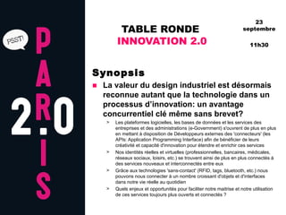 TABLE RONDE  INNOVATION 2.0 Synopsis La valeur du design industriel est désormais reconnue autant que la technologie dans un processus d’innovation: un avantage concurrentiel clé même sans brevet? Les plateformes logicielles, les bases de données et les services des entreprises et des administrations (e-Government) s'ouvrent de plus en plus en mettant à disposition de Développeurs externes des 'connecteurs' (les APIs: Application Programming Interface) afin de bénéficier de leurs créativité et capacité d'innovation pour étendre et enrichir ces services Nos identités réelles et virtuelles (professionnelles, bancaires, médicales, réseaux sociaux, loisirs, etc.) se trouvent ainsi de plus en plus connectés à des services nouveaux et interconnectés entre eux Grâce aux technologies 'sans-contact' (RFID, tags, bluetooth, etc.) nous pouvons nous connecter à un nombre croissant d'objets et d'interfaces dans notre vie réelle au quotidien Quels enjeux et opportunités pour faciliter notre maitrise et notre utilisation de ces services toujours plus ouverts et connectés ? 23 septembre 11h30 