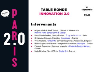 TABLE RONDE  INNOVATION 2.0 Intervenants Brigitte BORJA de MOZOTA,  Director of Research at   Parsons Paris School of Art & Design  Mark Vanderbeeken, Senior Partner,   E x p e r i e n t i a   , Italie   Christophe Rebours, Président   In process   , France  Yves Voglaire,   ORIGINN,  Service Designers & Associates, Belgique Rémi Guigou, directeur de l'image et de la marque,  Monoprix  , France  Frédéric Degouzon, Directeur stratégie,  L'Ecole de Design Nantes  , France  Malo Girod de l'Ain, CEO de   Digital Arti  , France 23 septembre 11h30 