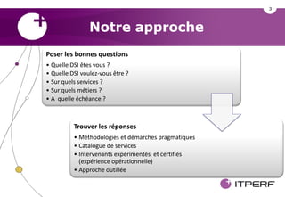 3



                Notre approche
Poser les bonnes questions
• Quelle DSI êtes vous ?
• Quelle DSI voulez-vous être ?
• Sur quels services ?
• Sur quels métiers ?
• A quelle échéance ?



          Trouver les réponses
          • Méthodologies et démarches pragmatiques
          • Catalogue de services
          • Intervenants expérimentés et certifiés
            (expérience opérationnelle)
          • Approche outillée
 
