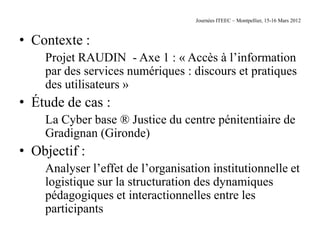 Journées ITEEC – Montpellier, 15-16 Mars 2012



• Contexte :
    Projet RAUDIN - Axe 1 : « Accès à l’information
    par des services numériques : discours et pratiques
    des utilisateurs »
• Étude de cas :
    La Cyber base ® Justice du centre pénitentiaire de
    Gradignan (Gironde)
• Objectif :
    Analyser l’effet de l’organisation institutionnelle et
    logistique sur la structuration des dynamiques
    pédagogiques et interactionnelles entre les
    participants
 