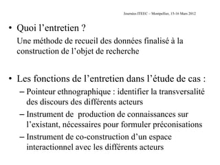 Journées ITEEC – Montpellier, 15-16 Mars 2012



• Quoi l’entretien ?
  Une méthode de recueil des données finalisé à la
  construction de l’objet de recherche


• Les fonctions de l’entretien dans l’étude de cas :
  – Pointeur ethnographique : identifier la transversalité
    des discours des différents acteurs
  – Instrument de production de connaissances sur
    l’existant, nécessaires pour formuler préconisations
  – Instrument de co-construction d’un espace
    interactionnel avec les différents acteurs
 