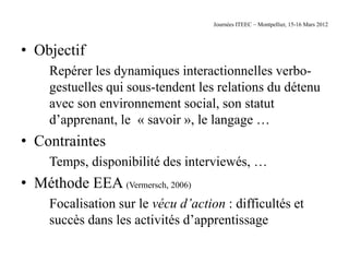 Journées ITEEC – Montpellier, 15-16 Mars 2012



• Objectif
     Repérer les dynamiques interactionnelles verbo-
     gestuelles qui sous-tendent les relations du détenu
     avec son environnement social, son statut
     d’apprenant, le « savoir », le langage …
• Contraintes
     Temps, disponibilité des interviewés, …
• Méthode EEA (Vermersch, 2006)
     Focalisation sur le vécu d’action : difficultés et
     succès dans les activités d’apprentissage
 