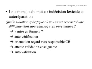 Journées ITEEC – Montpellier, 15-16 Mars 2012



• Le « manque du mot » : indécision lexicale et
  autoréparation
Quelle situation spécifique où vous avez rencontré une
 difficulté dans apprentissage en bureautique ?
   « mise en forme » ?
   auto vérification
   orientation regard vers responsable CB
   attente validation enseignante
   auto validation
 