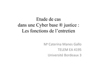 Etude de cas
dans une Cyber base ® justice :
  Les fonctions de l’entretien

             Ma Caterina Manes Gallo
                      TELEM EA 4195
               Université Bordeaux 3
 
