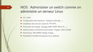 NOS : Administrer un switch comme on
administre un serveur Linux
 CLI : Shell
 Configuration des interfaces : ifupdown (...