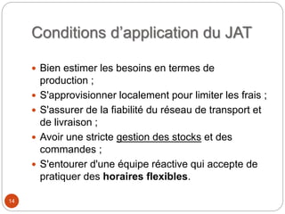 Conditions d’application du JAT
 Bien estimer les besoins en termes de
production ;
 S'approvisionner localement pour limiter les frais ;
 S'assurer de la fiabilité du réseau de transport et
de livraison ;
 Avoir une stricte gestion des stocks et des
commandes ;
 S'entourer d'une équipe réactive qui accepte de
pratiquer des horaires flexibles.
14
 