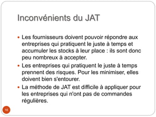 Inconvénients du JAT
 Les fournisseurs doivent pouvoir répondre aux
entreprises qui pratiquent le juste à temps et
accumuler les stocks à leur place : ils sont donc
peu nombreux à accepter.
 Les entreprises qui pratiquent le juste à temps
prennent des risques. Pour les minimiser, elles
doivent bien s'entourer.
 La méthode de JAT est difficile à appliquer pour
les entreprises qui n'ont pas de commandes
régulières.
16
 