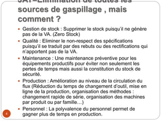 JAT=Elimination de toutes les
sources de gaspillage , mais
comment ?
 Gestion de stock : Supprimer le stock puisqu’il ne génère
pas de la VA. (Zero Stock)
 Qualité : Eliminer le non-respect des spécifications
puisqu’il se traduit par des rebuts ou des rectifications qui
n’apportent pas de la VA.
 Maintenance : Une maintenance préventive pour les
équipements productifs pour éviter non seulement les
pertes de temps mais aussi la constitution du stock de
sécurité.
 Production : Amélioration au niveau de la circulation du
flux (Réduction du temps de changement d’outil, mise en
ligne de la production, organisation des méthodes :
changement rapide de série, organisation des machines
par produit ou par famille…)
 Personnel : La polyvalence du personnel permet de
gagner plus de temps en production.4
 