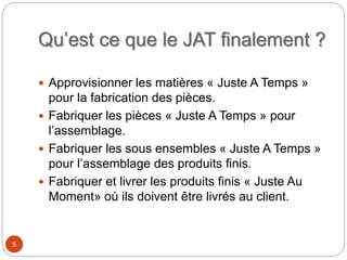 Qu’est ce que le JAT finalement ?
 Approvisionner les matières « Juste A Temps »
pour la fabrication des pièces.
 Fabriquer les pièces « Juste A Temps » pour
l’assemblage.
 Fabriquer les sous ensembles « Juste A Temps »
pour l’assemblage des produits finis.
 Fabriquer et livrer les produits finis « Juste Au
Moment» où ils doivent être livrés au client.
5
 