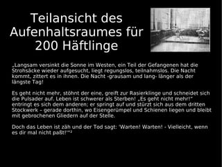 Teilansicht des
Aufenhaltsraumes für
    200 Häftlinge
„Langsam versinkt die Sonne im Westen, ein Teil der Gefangenen hat die
Strohsäcke wieder aufgesucht, liegt regungslos, teilnahmslos. Die Nacht
kommt, zittert es in ihnen. Die Nacht -grausam und lang- länger als der
längste Tag!

Es geht nicht mehr, stöhnt der eine, greift zur Rasierklinge und schneidet sich
die Pulsader auf. Leben ist schwerer als Sterben! „Es geht nicht mehr!“
entringt es sich dem anderen; er springt auf und stürzt sich aus dem dritten
Stockwerk – gerade dorthin, wo Eisengerümpel und Schienen liegen und bleibt
mit gebrochenen Gliedern auf der Stelle.

Doch das Leben ist zäh und der Tod sagt: 'Warten! Warten! - Vielleicht, wenn
es dir mal nicht paßt!'“²
 