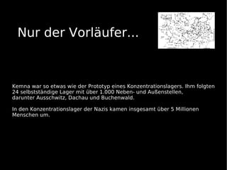 Nur der Vorläufer...



Kemna war so etwas wie der Prototyp eines Konzentrationslagers. Ihm folgten
24 selbstständige Lager mit über 1.000 Neben- und Außenstellen,
darunter Ausschwitz, Dachau und Buchenwald.

In den Konzentrationslager der Nazis kamen insgesamt über 5 Millionen
Menschen um.
 