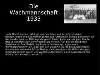Die
   Wachmannschaft
       1933

„Jede Nacht wurden Häftlinge aus den Sälen von ihren Strohsäcken
hochgetrieben und zum Verhör geholt. Die furchtbaren Schreie peitschten die
Nerven der anderen Häftlinge die ganze Nacht. Jeder wartete jede Minute
darauf, ebenfalls zum Verhör geholt zu werden. Man bot uns bei diesen
Verhören mit Staufferfett beschmierte Salzheringe, sogenannte
'Kemnaschnittchen', an. Jeder der sich weigerte, wurde blutig geschlagen.
Manche erbrachen die Stücke Hering, die ihnen durch die Mißhandlungen
hineingezwungen waren und wurden aufgefordert, diese ausgebrochenen
Stücke noch einmal zu essen.“ ²
 