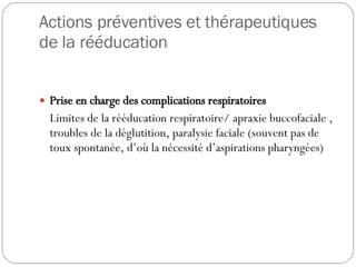 Actions préventives et thérapeutiques de la rééducation Prise en charge des complications respiratoires Limites de la rééducation respiratoire/ apraxie buccofaciale , troubles de la déglutition, paralysie faciale (souvent pas de toux spontanée, d’où la nécessité d’aspirations pharyngées)   