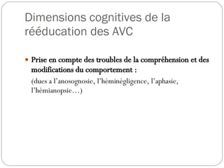 Dimensions cognitives de la rééducation des AVC Prise en compte des troubles de la compréhension et des modifications du comportement : (dues a l’anosognosie, l’héminégligence, l’aphasie, l’hémianopsie…) 