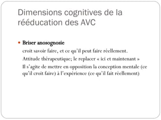 Dimensions cognitives de la rééducation des AVC Briser anosognosie croit savoir faire, et ce qu’il peut faire réellement. Attitude thérapeutique; le replacer « ici et maintenant » Il s’agite de mettre en opposition la conception mentale (ce qu’il croit faire) à l’expérience (ce qu’il fait réellement) 