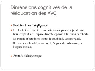 Dimensions cognitives de la rééducation des AVC Réduire l’héminégligence Df: Déficit affectant les connaissances qu’a le sujet de son hémicorps et de l’espace du coté opposé à la lésion cérébrale. Le trouble affecte la motricité, la sensibilité, la sensorialité. Il retentit sur le schéma corporel, l’espace de préhension, et l’espace lointain Attitude thérapeutique 