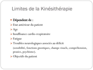 Dépendent de : Etat antérieur du patient Age Insuffisance cardio-respiratoire Fatigue Troubles neurologiques associés au déficit (sensibilité, fonctions gnostiques, champs visuels, compréhension, praxies, psychisme ). Objectifs du patient Limites de la Kinésithérapie 