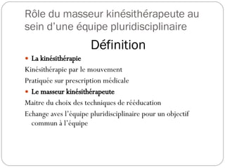 Rôle du masseur kinésithérapeute au sein d’une équipe pluridisciplinaire Définition La kinésithérapie Kinésithérapie par le mouvement Pratiquée sur prescription médicale Le masseur kinésithérapeute Maitre du choix des techniques de rééducation Echange aves l’équipe pluridisciplinaire pour un objectif commun à l’équipe 