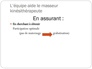 L’équipe aide le masseur kinésithérapeute En assurant : En cherchant à obtenir Participation optimale (pas de maternage  grabatisation)   