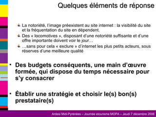 La notoriété, l’image préexistent au site internet : la visibilité du site et la fréquentation du site en dépendent. Des « locomotives », disposant d’une notoriété suffisante et d’une offre importante doivent voir le jour… … sans pour cela « exclure » d’internet les plus petits acteurs, sous réserves d’une meilleure qualité  Des budgets conséquents, une main d’œuvre formée, qui dispose du temps nécessaire pour s’y consacrer Établir une stratégie et choisir le(s) bon(s) prestataire(s)   Quelques éléments de réponse 