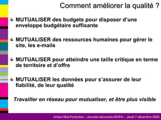 MUTUALISER des budgets pour disposer d’une enveloppe budgétaire suffisante MUTUALISER des ressources humaines pour gérer le site, les e-mails MUTUALISER pour atteindre une taille critique en terme de territoire et d’offre MUTUALISER les données pour s’assurer de leur fiabilité, de leur qualité Travailler en réseau pour mutualiser, et être plus visible Comment améliorer la qualité ? 