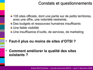 135 sites officiels, dont une partie sur de petits territoires, avec une offre, une notoriété restreinte. Des budgets et ressources humaines insuffisants Une faible visibilité Une insuffisance d’outils, de services, de marketing Faut-il plus ou moins de sites d’OTSI ? Comment améliorer la qualité des sites existants ? Constats et questionnements 