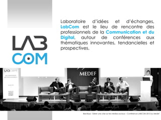 Laboratoire d’idées et d’échanges,
LabCom est le lieu de rencontre des
professionnels de la Communication et du
Digital, autour de conférences aux
thématiques innovantes, tendancielles et
prospectives.

Bad Buzz : Gérer une crise sur les médias sociaux – Conférence LABCOM 2013 au Medef

 