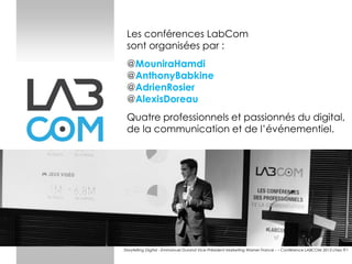 Les conférences LabCom
sont organisées par :

@MouniraHamdi
@AnthonyBabkine
@AdrienRosier
@AlexisDoreau
Quatre professionnels et passionnés du digital,
de la communication et de l’événementiel.

Storytelling Digital - Emmanuel Durand Vice-Président Marketing Warner France - – Conférence LABCOM 2013 chez TF1

 
