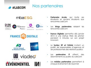 Nos partenaires
•

Partenaire école, qui invite ses
étudiants et anciens étudiants aux
rencontres LabCom

•

Les blogs partenaires
rencontres LabCom

•

France Digitale permettra dès janvier
2014 à une startup Web de pitcher
pendant 5 minutes sur son projet
innovant.

•

Le Syntec RP et l’ANAé invitent un
public de responsables d’agences et
de professionnels des relations publics

•

Les
partenaires
IT
offrent
des
abonnements au public du LabCom

•

Les médias partenaires permettent à
chaque événement de rayonner

relaient

les

 